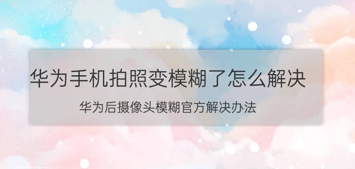 华为手机拍照变模糊了怎么解决 华为后摄像头模糊官方解决办法？